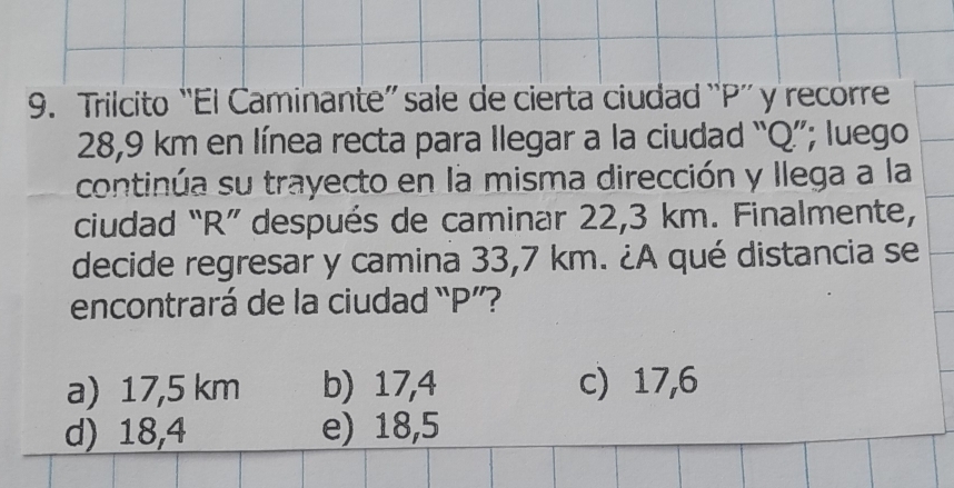 Trilcito “El Caminante”' sale de cierta ciudad '' P '' y recorre
28,9 km en línea recta para Ilegar a la ciudad “ Q ”; luego
continúa su trayecto en la misma dirección y llega a la
ciudad “ R ” después de caminar 22,3 km. Finalmente,
decide regresar y camina 33,7 km. ¿A qué distancia se
encontrará de la ciudad “ P ”?
a) 17,5 km b) 17,4 c) 17,6
d) 18,4 e) 18,5