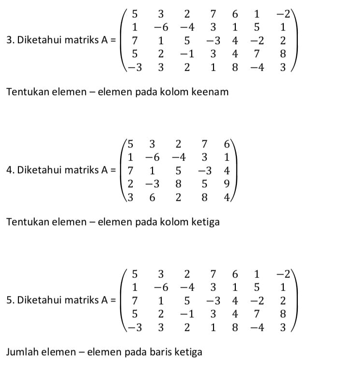 Diketahui matriks A=beginpmatrix 5&3&2&7&6&1&-2 1&-6&-4&3&1&5&1 7&1&5&-3&4&-2&2 5&2&-1&3&4&7&8 -3&3&2&1&8&-4&3endpmatrix
Tentukan elemen - elemen pada kolom keenam
4. Diketahui matriks A=beginpmatrix 5&3&2&7&6 1&-6&-4&3&1 7&1&5&-3&4 2&-3&8&5&9 3&6&2&8&4endpmatrix
Tentukan elemen - elemen pada kolom ketiga
5. Diketahui matriks A=beginpmatrix 5&3&2&7&6&1&-2 1&-6&-4&3&1&5&1 7&1&5&-3&4&-2&2 5&2&-1&3&4&7&8 -3&3&2&1&8&-4&3endpmatrix
Jumlah elemen - elemen pada baris ketiga