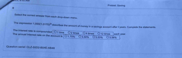 Pretest: Saving
6
Select the correct answer from each drop-down menu.
The expression 1,000(1.0175)^21 describes the amount of money in a savings account after I years. Complete the statements.
The interest rate is compounded ○ 1 time 〇 2 times ○ 4 times ○ 12 times each year.
The annual interest rate on the account is 1.75% o 3.50% ○ 3.53% ○ 3.56%
Question serial: CLZ-55D2-B04E-AB48