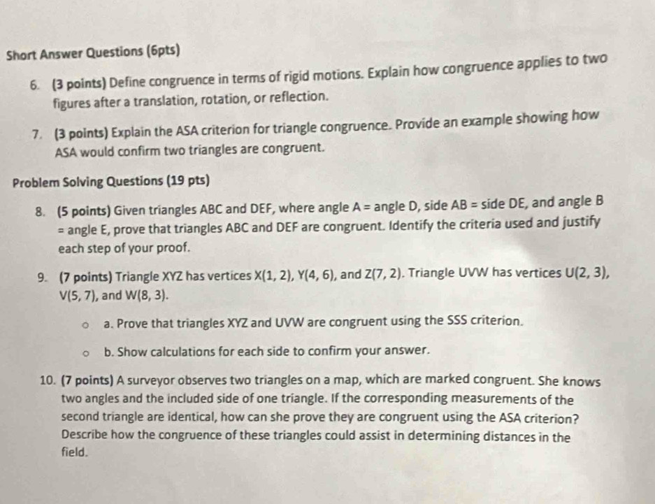 Short Answer Questions (6pts) 
6. (3 points) Define congruence in terms of rigid motions. Explain how congruence applies to two 
figures after a translation, rotation, or reflection. 
7 (3 points) Explain the ASA criterion for triangle congruence. Provide an example showing how 
ASA would confirm two triangles are congruent. 
Problem Solving Questions (19 pts) 
8. (5 points) Given triangles ABC and DEF, where angle A= angle D, side AB= side DE, and angle B
= angle E, prove that triangles ABC and DEF are congruent. Identify the criteria used and justify 
each step of your proof. 
9. (7 points) Triangle XYZ has vertices X(1,2), Y(4,6) , and Z(7,2). Triangle UVW has vertices U(2,3),
V(5,7) , and W(8,3). 
a. Prove that triangles XYZ and UVW are congruent using the SSS criterion. 
b. Show calculations for each side to confirm your answer. 
10. (7 points) A surveyor observes two triangles on a map, which are marked congruent. She knows 
two angles and the included side of one triangle. If the corresponding measurements of the 
second triangle are identical, how can she prove they are congruent using the ASA criterion? 
Describe how the congruence of these triangles could assist in determining distances in the 
field.