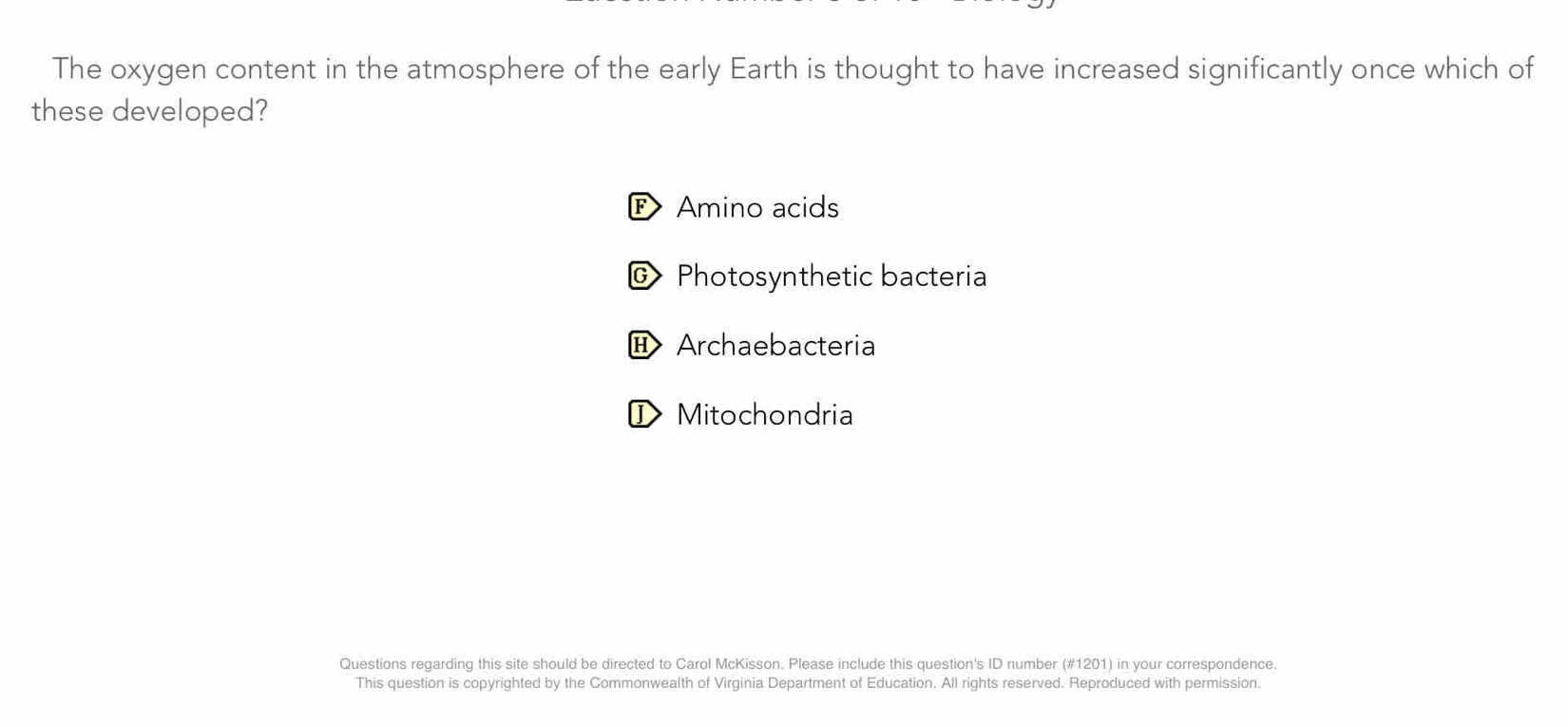 The oxygen content in the atmosphere of the early Earth is thought to have increased significantly once which of
these developed?
E Amino acids
@ Photosynthetic bacteria
Archaebacteria
I Mitochondria
Questions regarding this site should be directed to Carol McKisson. Please include this question's ID number (#1201) in your correspondence.
This question is copyrighted by the Commonwealth of Virginia Department of Education. All rights reserved. Reproduced with permission.