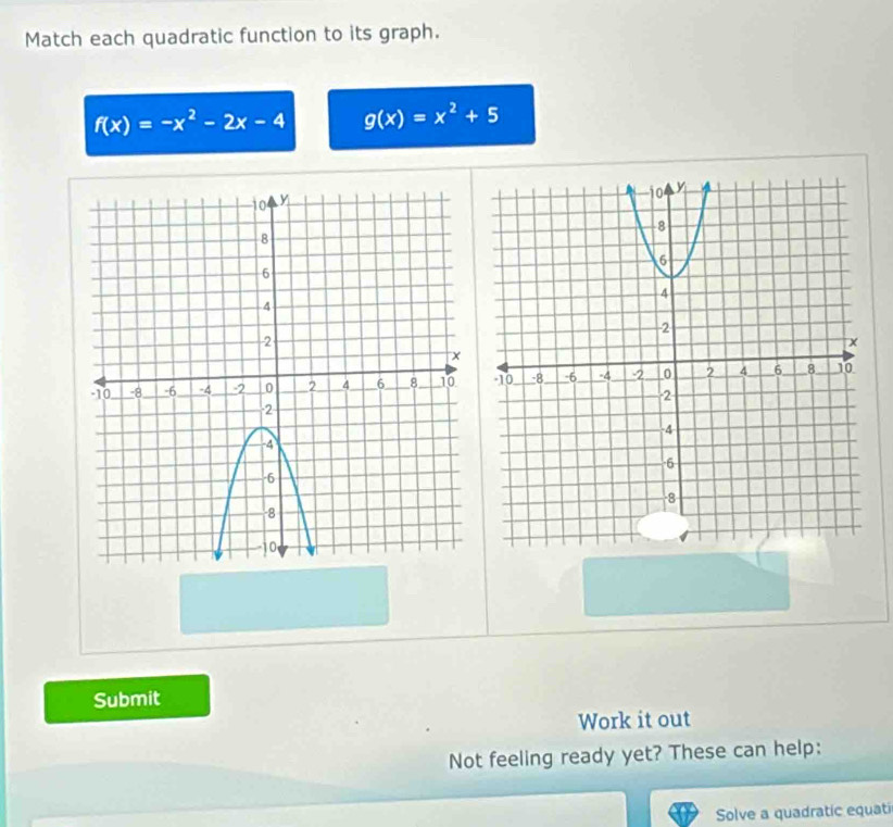 Match each quadratic function to its graph.
f(x)=-x^2-2x-4 g(x)=x^2+5
Submit
Work it out
Not feeling ready yet? These can help:
Solve a quadratic equat