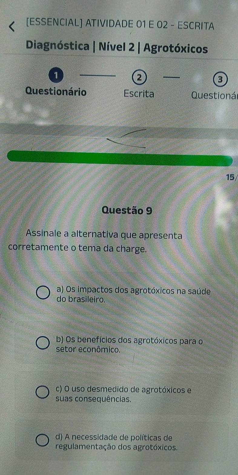 [ESSENCIAL] ATIVIDADE 01 E 02 - ESCRITA
Diagnóstica | Nível 2 | Agrotóxicos
1
_
2
_
3
Questionário Escrita Questionál
15/
Questão 9
Assinale a alternativa que apresenta
corretamente o tema da charge.
a) Os impactos dos agrotóxicos na saúde
do brasileiro.
b) Os benefícios dos agrotóxicos para o
setor econômico.
c) O uso desmedido de agrotóxicos e
suas consequências.
d) A necessidade de políticas de
regulamentação dos agrotóxicos.