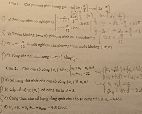 Cho phương trình lượng giác sin (3x+ π /3 )=cos (2x- π /4 ). 
a) Phương trình có nghiệm là beginarrayl x= π /12 + k2π /5 3 x=- π /12 +k2π endarray.
b) Trong khoảng (-π ,π ) phương trình có 3 nghiệm 
c) x=- π /12  lA n nột nghiệm của phương trình thuộc khoảng (-π ,π )
d) Tổng các nghiệm trong (-π;π) bằng  π /4 . 
Câu 2. Cho cấp số cộng (u_n) biết : beginarrayl u_3+u_5-u_6=6 u_8+u_4=52endarray.
a) Số hạng thứ nhất của cấp số cộng (u_n) là u_1=1. 
b) Cấp số cộng (u_n) có công sai là d=5. 
c) Công thức cho số hạng tổng quát của cấp số cộng trên là u_n=4+5n
d) u_2+u_4+u_6+...+u_2029=4101500.