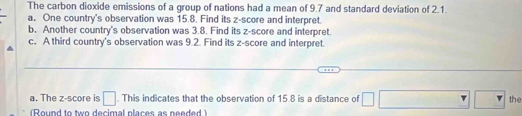 The carbon dioxide emissions of a group of nations had a mean of 9.7 and standard deviation of 2.1. 
a. One country's observation was 15.8. Find its z-score and interpret. 
b. Another country's observation was 3.8. Find its z-score and interpret. 
c. A third country's observation was 9.2. Find its z-score and interpret. 
a. The z-score is □. This indicates that the observation of 15.8 is a distance of □ □ □ the 
(Round to two decimal places as needed )