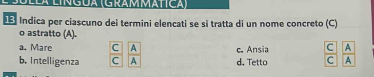 lÁ Língua (GrammÁtica)
Indica per ciascuno dei termini elencati se si tratta di un nome concreto (C)
o astratto (A).
a. Mare c. Ansia
b. Intelligenza  C/C  A/A  d. Tetto
 C/C  A/A 