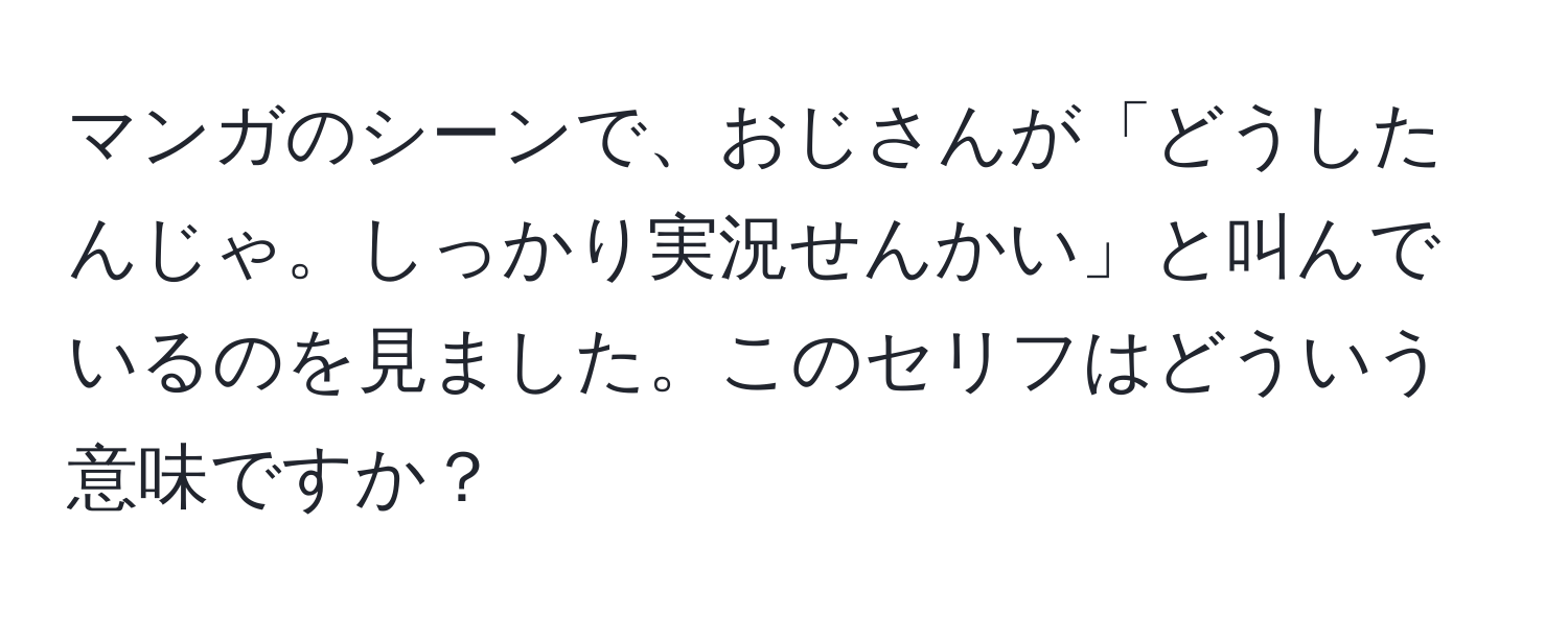 マンガのシーンで、おじさんが「どうしたんじゃ。しっかり実況せんかい」と叫んでいるのを見ました。このセリフはどういう意味ですか？