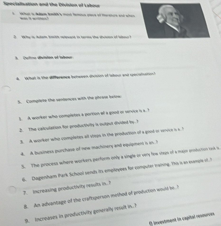 Specialisation and the Division of Labour 
L What is Adam Smith's most lamous piece of literature and when 
was it written? 
2. Why is Adam Smith relevant in terms the division of labour? 
3. Deline division of labour. 
4. What is the difference between division of labour and specialisation? 
5. Complete the sentences with the phrase below 
1. A worker who completes a portion of a good or service is a.? 
2. The calculation for productivity is output divided by..? 
3. A worker who completes all steps in the production of a good or service is a 
4. A business purchase of new machinery and equipment is an. 
5. The process where workers perform only a single or very few steps of a major production task is 
6. Dagenham Park School sends its employees for computer training. This is an example of 
7. Increasing productivity results in. 
8. An advantage of the craftsperson method of production would beP 
9. Increases in productivity generally result in.? 
f) investment in capital resources