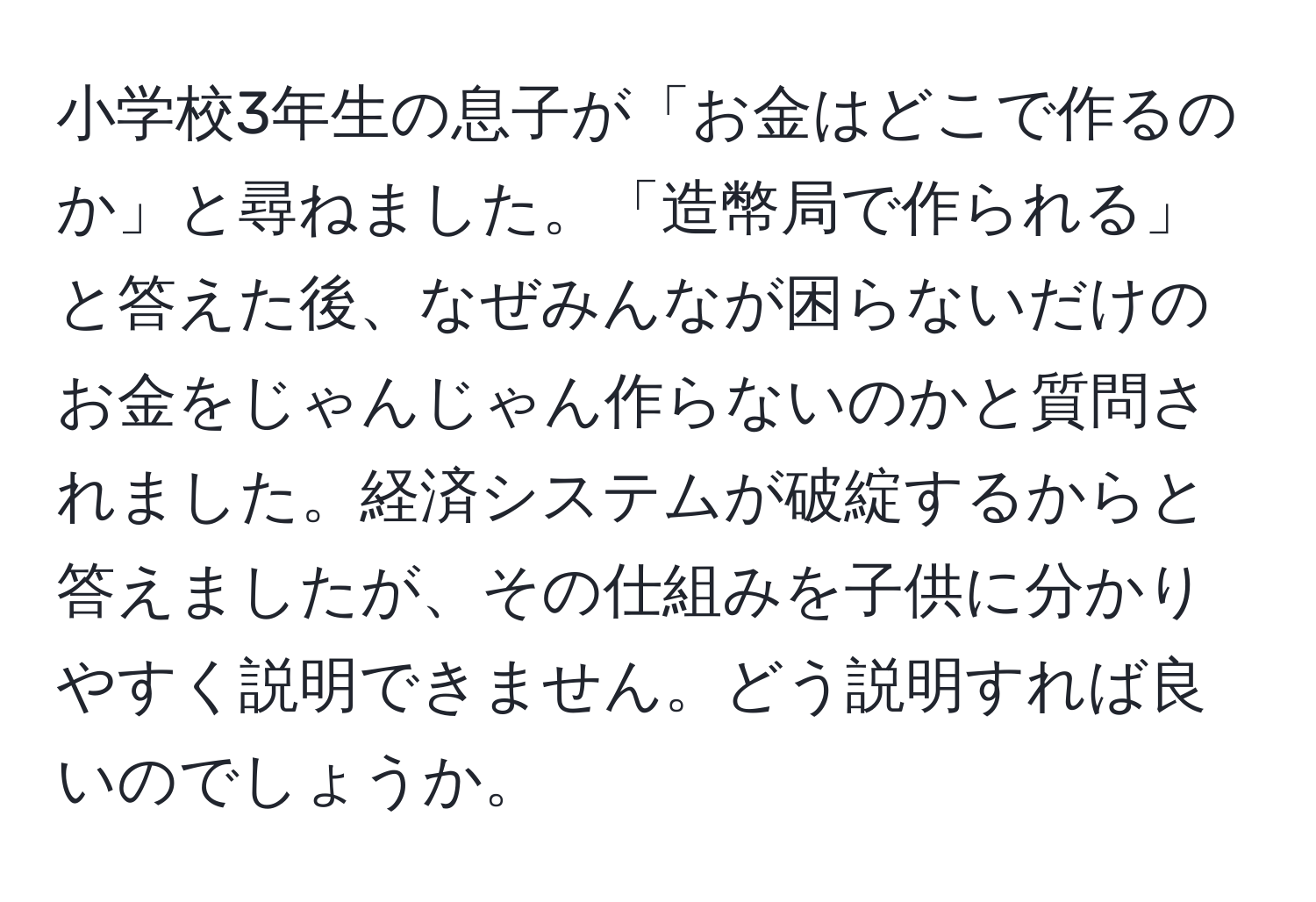 小学校3年生の息子が「お金はどこで作るのか」と尋ねました。「造幣局で作られる」と答えた後、なぜみんなが困らないだけのお金をじゃんじゃん作らないのかと質問されました。経済システムが破綻するからと答えましたが、その仕組みを子供に分かりやすく説明できません。どう説明すれば良いのでしょうか。