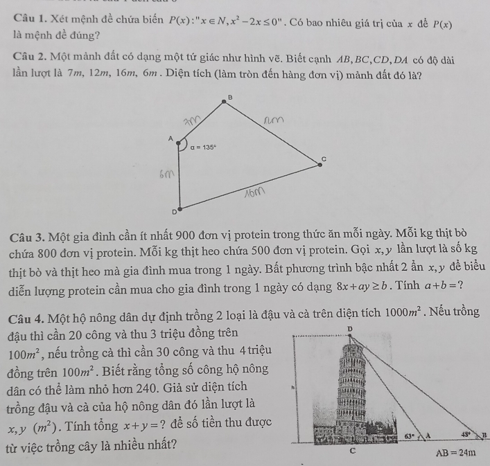 Xét mệnh đề chứa biến P(x):''x∈ N,x^2-2x≤ 0''. Có bao nhiêu giá trị của x để P(x)
là mệnh đề đúng?
Câu 2. Một mảnh đất có dạng một tứ giác như hình vẽ. Biết cạnh AB,BC,CD,DA có độ dài
lần lượt là 7m, 12m, 16m, 6m . Diện tích (làm tròn đến hàng đơn vị) mảnh đất đó là?
Câu 3. Một gia đình cần ít nhất 900 đơn vị protein trong thức ăn mỗi ngày. Mỗi kg thịt bò
chứa 800 đơn vị protein. Mỗi kg thịt heo chứa 500 đơn vị protein. Gọi x, y lần lượt là số kg
thịt bò và thịt heo mà gia đình mua trong 1 ngày. Bất phương trình bậc nhất 2 ần x, y để biểu
diễn lượng protein cần mua cho gia đình trong 1 ngày có dạng 8x+ay≥ b. Tính a+b= ?
Câu 4. Một hộ nông dân dự định trồng 2 loại là đậu và cà trên diện tích 1000m^2. Nếu trồng
đậu thì cần 20 công và thu 3 triệu đồng trên
100m^2 , nếu trồng cà thì cần 30 công và thu 4 triệu
đồng trên 100m^2. Biết rằng tổng số công hộ nông
dân có thể làm nhỏ hơn 240. Giả sử diện tích 
trồng đậu và cà của hộ nông dân đó lần lượt là
x,y(m^2). Tính tổng x+y= ? đề số tiền thu được
từ việc trồng cây là nhiều nhất?