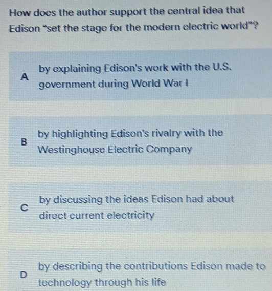 How does the author support the central idea that
Edison “set the stage for the modern electric world”?
by explaining Edison's work with the U.S.
A
government during World War I
by highlighting Edison's rivalry with the
B
Westinghouse Electric Company
by discussing the ideas Edison had about
C
direct current electricity
by describing the contributions Edison made to
D
technology through his life