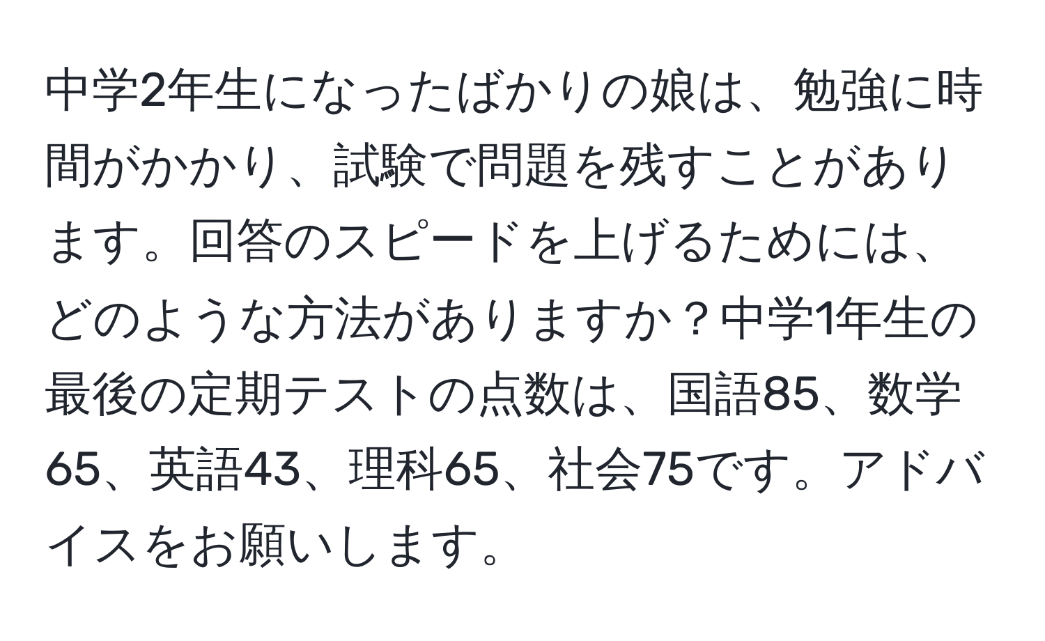 中学2年生になったばかりの娘は、勉強に時間がかかり、試験で問題を残すことがあります。回答のスピードを上げるためには、どのような方法がありますか？中学1年生の最後の定期テストの点数は、国語85、数学65、英語43、理科65、社会75です。アドバイスをお願いします。