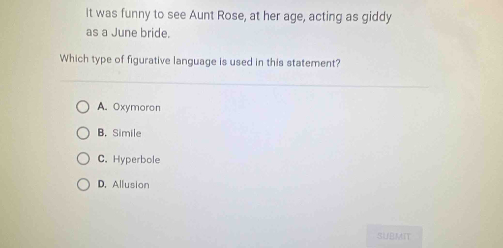 It was funny to see Aunt Rose, at her age, acting as giddy
as a June bride.
Which type of figurative language is used in this statement?
A. Oxymoron
B. Simile
C. Hyperbole
D. Allusion
SUBMIT