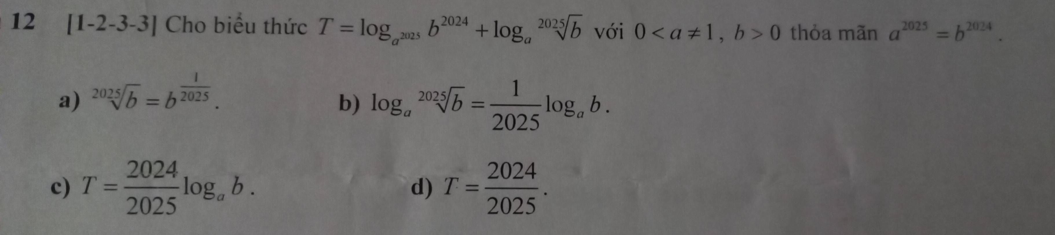 12 [1-2-3-3] Cho biểu thức T=log _a^(2025)b^(2024)+log _asqrt[2025](b)vc ới 0, b>0 thỏa mãn a^(2025)=b^(2024).
a) sqrt[2025](b)=b^(frac 1)2025.
b) log _asqrt[2025](b)= 1/2025 log _ab.
c) T= 2024/2025 log _ab. T= 2024/2025 . 
d)