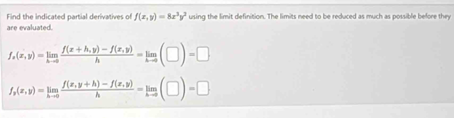 Find the indicated partial derivatives of f(x,y)=8x^3y^2 using the limit definition. The limits need to be reduced as much as possible before they
are evaluated.
f_z(x,y)=limlimits _hto 0 (f(x+h,y)-f(x,y))/h =limlimits _hto 0(□ )=□
f_y(x,y)=limlimits _hto 0 (f(x,y+h)-f(x,y))/h =limlimits _hto 0(□ )=□