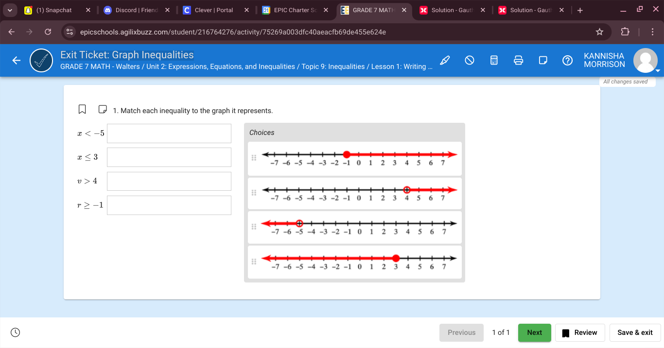 (1) Snapchat Discord | Friend Clever | Portal EPIC Charter S GRADE 7 MATH Solution - Gaut Solution - Gaut 
epicschools.agilixbuzz.com/student/216764276/activity/75269a003dfc40aeacfb69de455e624e 
Exit Ticket: Graph Inequalities KANNISHA 
GRADE 7 MATH - Walters / Unit 2: Expressions, Equations, and Inequalities / Topic 9: Inequalities / Lesson 1: Writing ... MORRISON 
All changes saved 
1. Match each inequality to the graph it represents.
x Choices
x≤ 3
v>4
r≥ -1
Previous 1 of 1 Next Review Save & exit