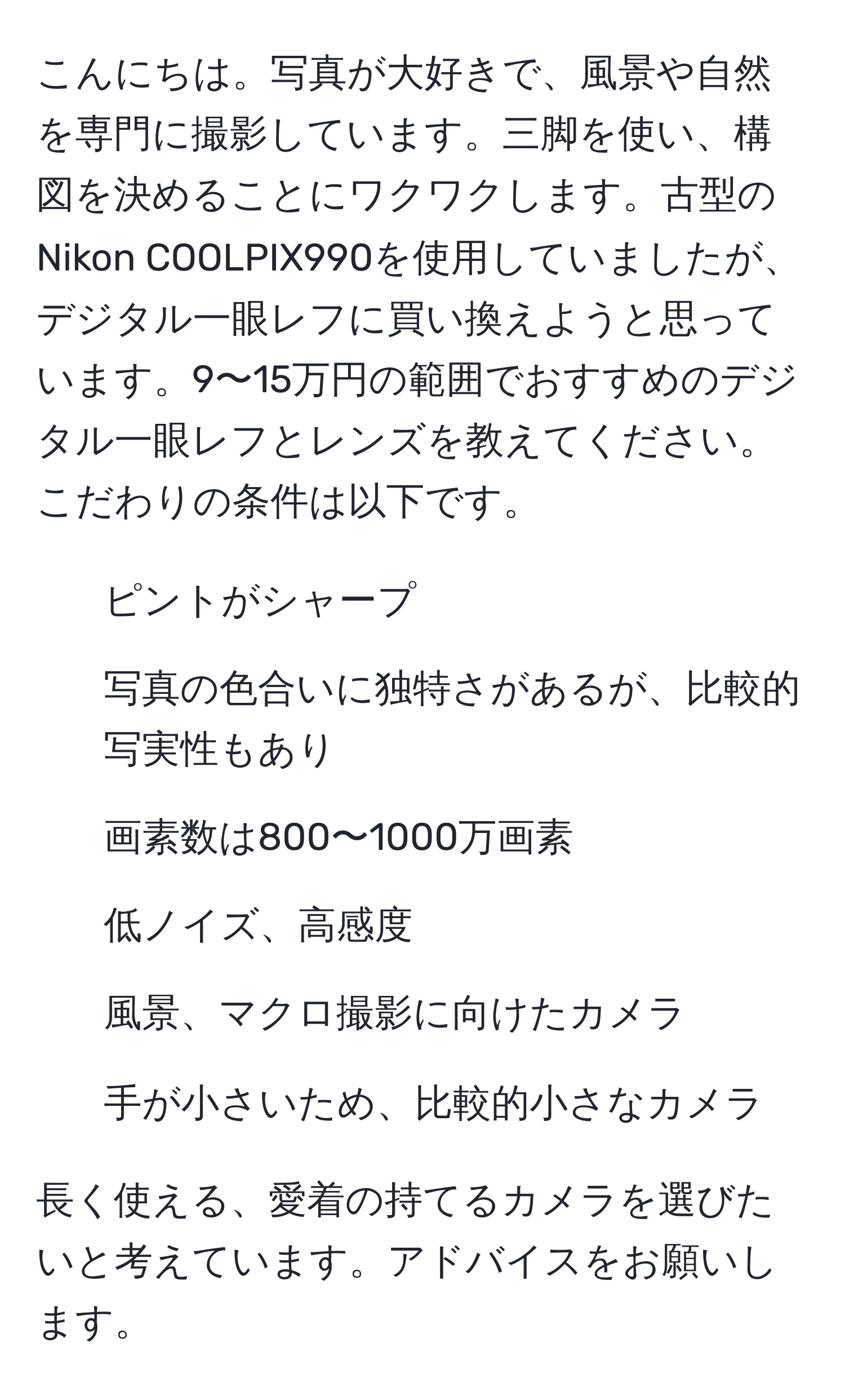 こんにちは。写真が大好きで、風景や自然を専門に撮影しています。三脚を使い、構図を決めることにワクワクします。古型のNikon COOLPIX990を使用していましたが、デジタル一眼レフに買い換えようと思っています。9〜15万円の範囲でおすすめのデジタル一眼レフとレンズを教えてください。こだわりの条件は以下です。
- ピントがシャープ
- 写真の色合いに独特さがあるが、比較的写実性もあり
- 画素数は800〜1000万画素
- 低ノイズ、高感度
- 風景、マクロ撮影に向けたカメラ
- 手が小さいため、比較的小さなカメラ

長く使える、愛着の持てるカメラを選びたいと考えています。アドバイスをお願いします。