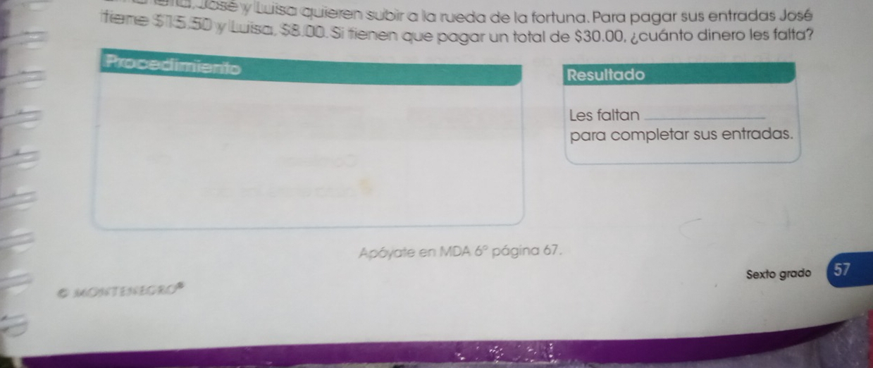 José y Luisa quieren subir a la rueda de la fortuna. Para pagar sus entradas José 
itieme $15,50 y Luisa, $8.00. Si tienen que pagar un total de $30.00, ¿cuánto dinero les falta? 
Resultado 
Les faltan_ 
para completar sus entradas. 
Apóyate en MDA 6° página 67. 
# MONTENEGRO Sexto grado 57