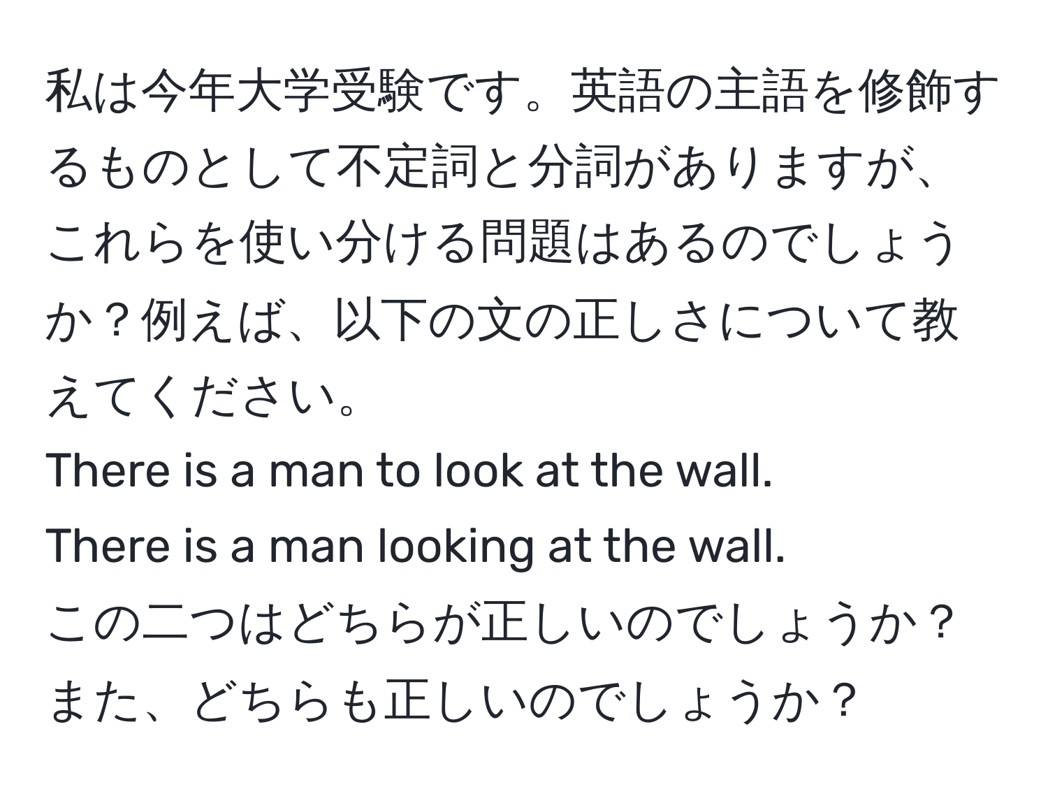 私は今年大学受験です。英語の主語を修飾するものとして不定詞と分詞がありますが、これらを使い分ける問題はあるのでしょうか？例えば、以下の文の正しさについて教えてください。  
There is a man to look at the wall.  
There is a man looking at the wall.  
この二つはどちらが正しいのでしょうか？また、どちらも正しいのでしょうか？