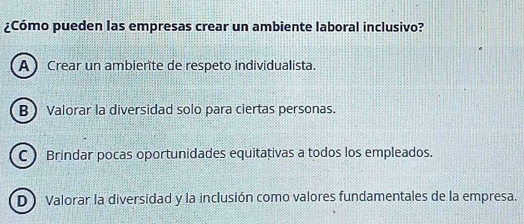 ¿Cómo pueden las empresas crear un ambiente laboral inclusivo?
A) Crear un ambiente de respeto individualista.
B Valorar la diversidad solo para ciertas personas.
C Brindar pocas oportunidades equitativas a todos los empleados.
D Valorar la diversidad y la inclusión como valores fundamentales de la empresa.