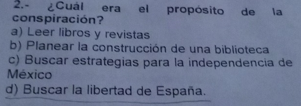 2.- ¿Cuál era el propósito de la
conspiración?
a) Leer libros y revistas
b) Planear la construcción de una biblioteca
c) Buscar estrategias para la independencia de
México
d) Buscar la libertad de España.