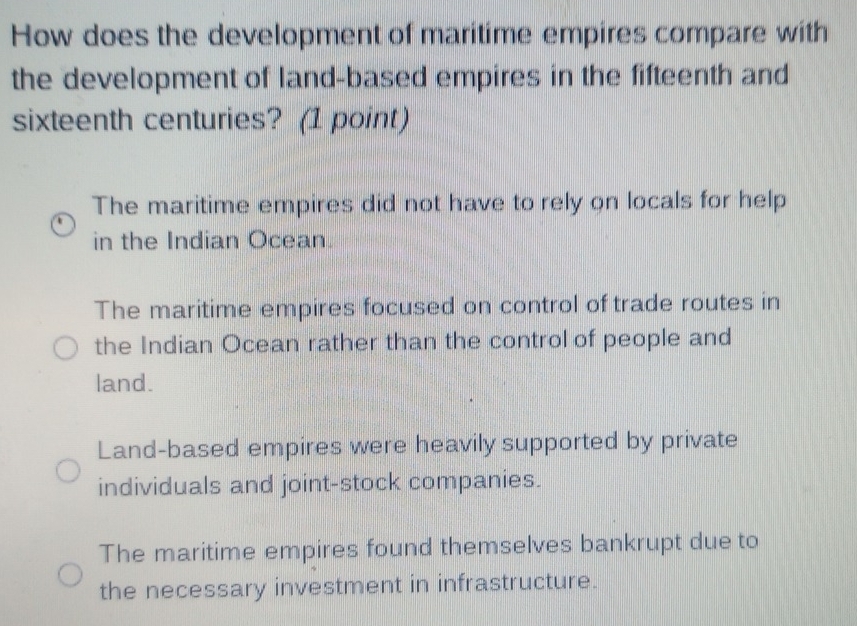 How does the development of maritime empires compare with
the development of land-based empires in the fifteenth and
sixteenth centuries? (1 point)
The maritime empires did not have to rely on locals for help
in the Indian Ocean.
The maritime empires focused on control of trade routes in
the Indian Ocean rather than the control of people and
land.
Land-based empires were heavily supported by private
individuals and joint-stock companies.
The maritime empires found themselves bankrupt due to
the necessary investment in infrastructure.