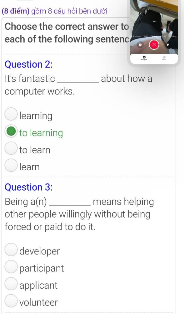 gồm 8 câu hỏi bên dưới
Choose the correct answer to
each of the following sentenc
Question 2:
It's fantastic_ about how a
computer works.
learning
to learning
to learn
learn
Question 3:
Being a(n) _ means helping
other people willingly without being
forced or paid to do it.
developer
participant
applicant
volunteer