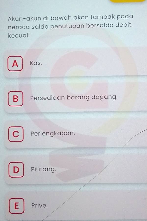 Akun-akun di bawah akan tampak pada
neraca saldo penutupan bersaldo debit,
kecuali
A Kas.
BPersediaan barang dagang.
C Perlengkapan.
D Piutang.
E Prive.