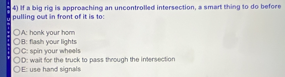 If a big rig is approaching an uncontrolled intersection, a smart thing to do before
pulling out in front of it is to:
A: honk your horn
B: flash your lights
C: spin your wheels
D: wait for the truck to pass through the intersection
E: use hand signals