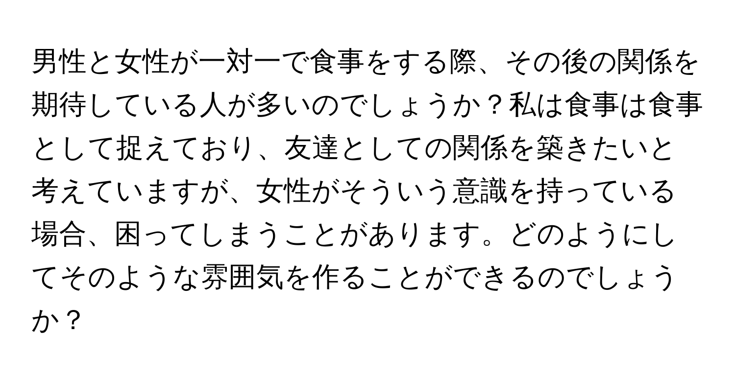 男性と女性が一対一で食事をする際、その後の関係を期待している人が多いのでしょうか？私は食事は食事として捉えており、友達としての関係を築きたいと考えていますが、女性がそういう意識を持っている場合、困ってしまうことがあります。どのようにしてそのような雰囲気を作ることができるのでしょうか？