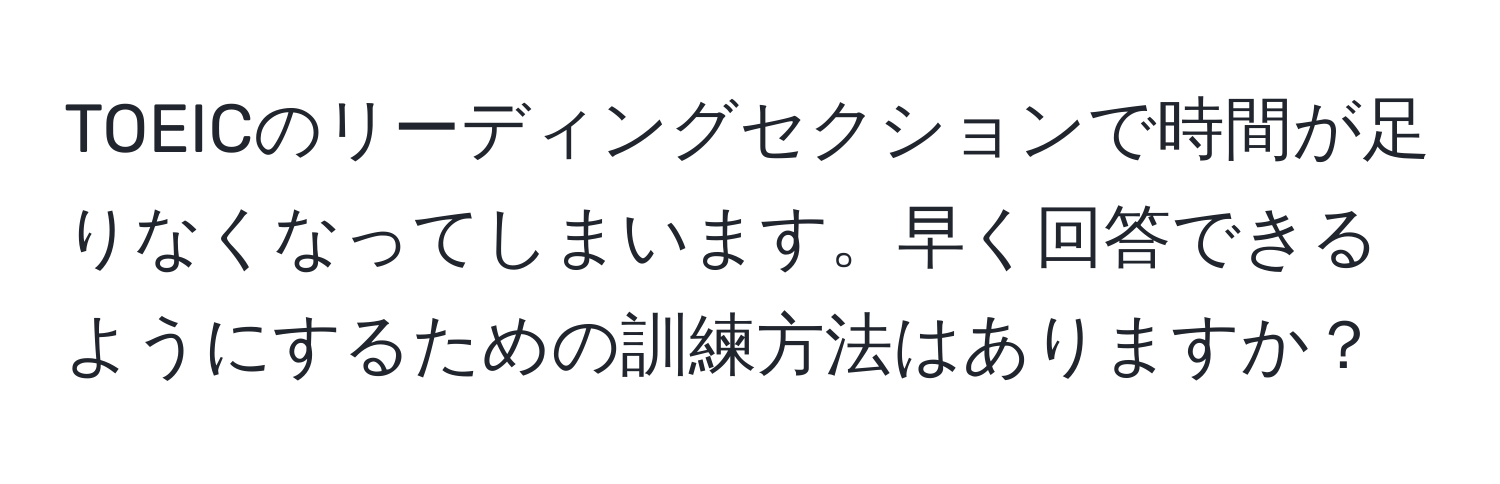 TOEICのリーディングセクションで時間が足りなくなってしまいます。早く回答できるようにするための訓練方法はありますか？