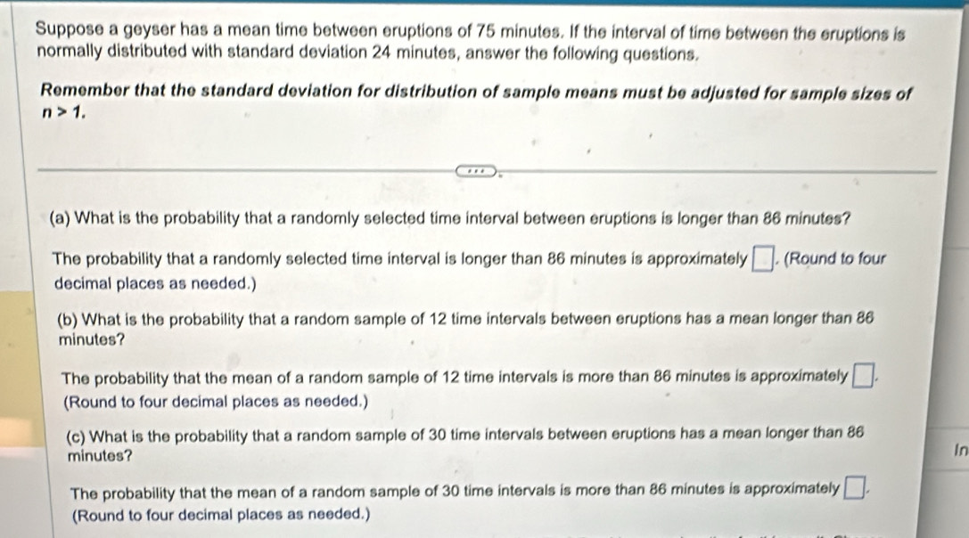 Suppose a geyser has a mean time between eruptions of 75 minutes. If the interval of time between the eruptions is
normally distributed with standard deviation 24 minutes, answer the following questions.
Remember that the standard deviation for distribution of sample means must be adjusted for sample sizes of
n>1. 
(a) What is the probability that a randomly selected time interval between eruptions is longer than 86 minutes?
The probability that a randomly selected time interval is longer than 86 minutes is approximately □. (Round to four
decimal places as needed.)
(b) What is the probability that a random sample of 12 time intervals between eruptions has a mean longer than 86
minutes?
The probability that the mean of a random sample of 12 time intervals is more than 86 minutes is approximately □. 
(Round to four decimal places as needed.)
(c) What is the probability that a random sample of 30 time intervals between eruptions has a mean longer than 86
minutes?
In
The probability that the mean of a random sample of 30 time intervals is more than 86 minutes is approximately □. 
(Round to four decimal places as needed.)