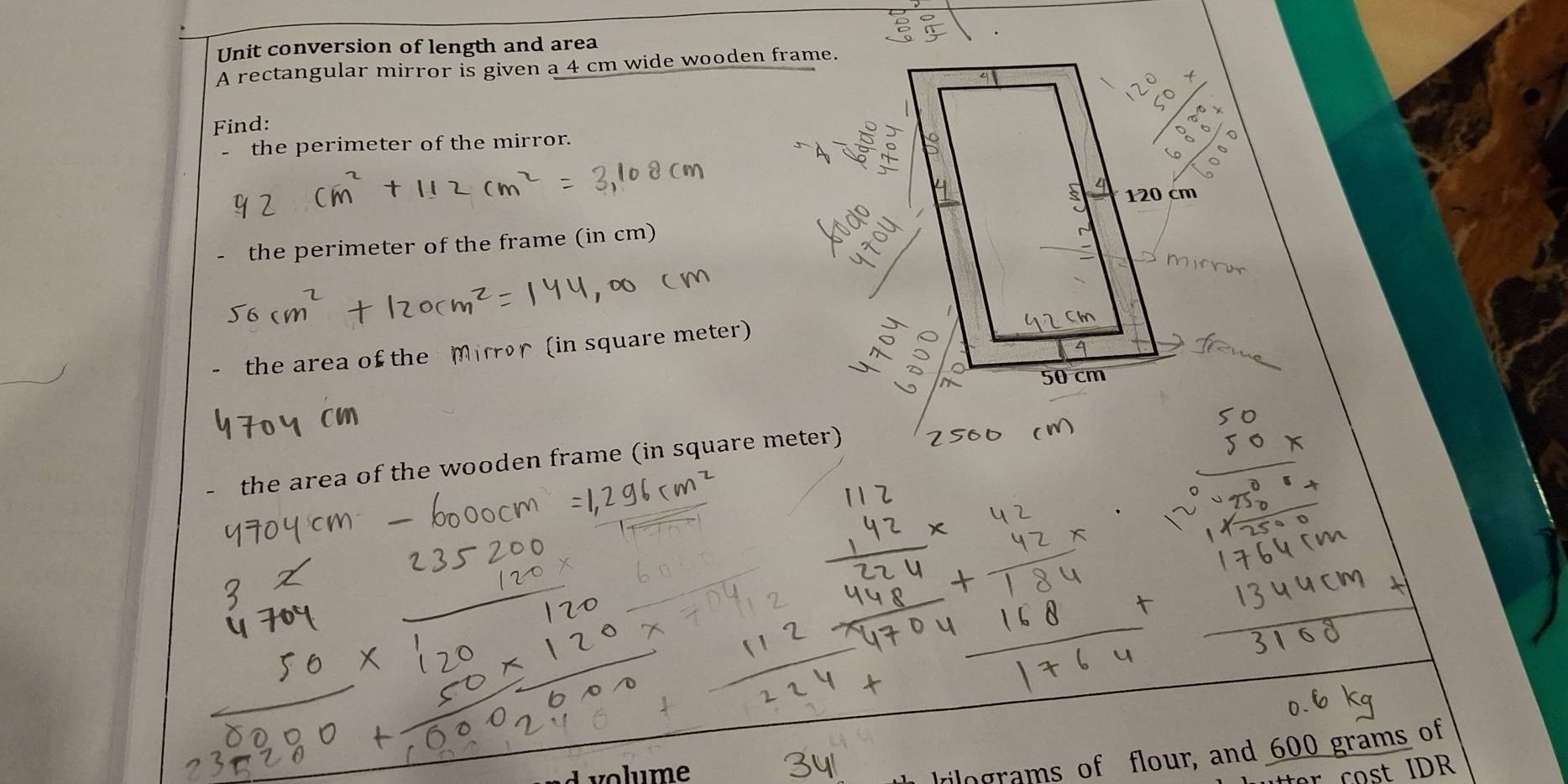 Unit conversion of length and area 
A rectangular mirror is given a 4 cm wide wooden frame. 
Find: 
the perimeter of the mirror. 
the perimeter of the frame (in cm) 
the area of the Mirror (in square meter) 
- the area of the wooden frame (in square meter) 
rilograms of flour, and 600 grams of 
volume t IDR