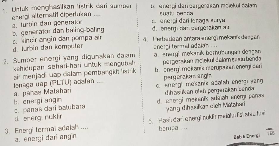 Untuk menghasilkan listrik dari sumber b. energi dari pergerakan molekul dalam
energi alternatif diperlukan .... suatu benda
a. turbin dan generator c. energi dari tenaga surya
b. generator dan baling-baling d. energi dari pergerakan air
c. kincir angin dan pompa air 4. Perbedaan antara energi mekanik dengan
d. turbin dan komputer energi termal adalah ....
2. Sumber energi yang digunakan dalam a. energi mekanik berhubungan dengan
kehidupan sehari-hari untuk mengubah pergerakan molekul dalam suatu benda
air menjadi uap dalam pembangkit listrik b. energi mekanik merupakan energi dari
tenaga uap (PLTU) adalah .... pergerakan angin
a. panas Matahari c. energi mekanik adalah energi yang
b. energi angin dihasilkan oleh pergerakan benda
c. panas dari batubara d. energi mekanik adalah energi panas
d. energi nuklir yang dihasilkan oleh Matahari
3. Energi termal adalah .... 5. Hasil dari energi nuklir melalui fisi atau fusi
berupa ....
a. energi dari angin
Bab 6 Energi 268