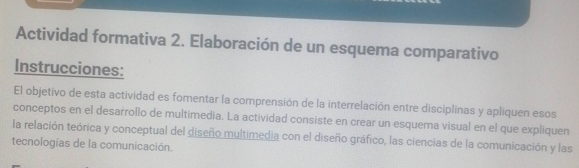 Actividad formativa 2. Elaboración de un esquema comparativo 
Instrucciones: 
El objetivo de esta actividad es fomentar la comprensión de la interrelación entre disciplinas y apliquen esos 
conceptos en el desarrollo de multimedia. La actividad consiste en crear un esquema visual en el que expliquen 
la relación teórica y conceptual del diseño multimedia con el diseño gráfico, las ciencias de la comunicación y las 
tecnologías de la comunicación.