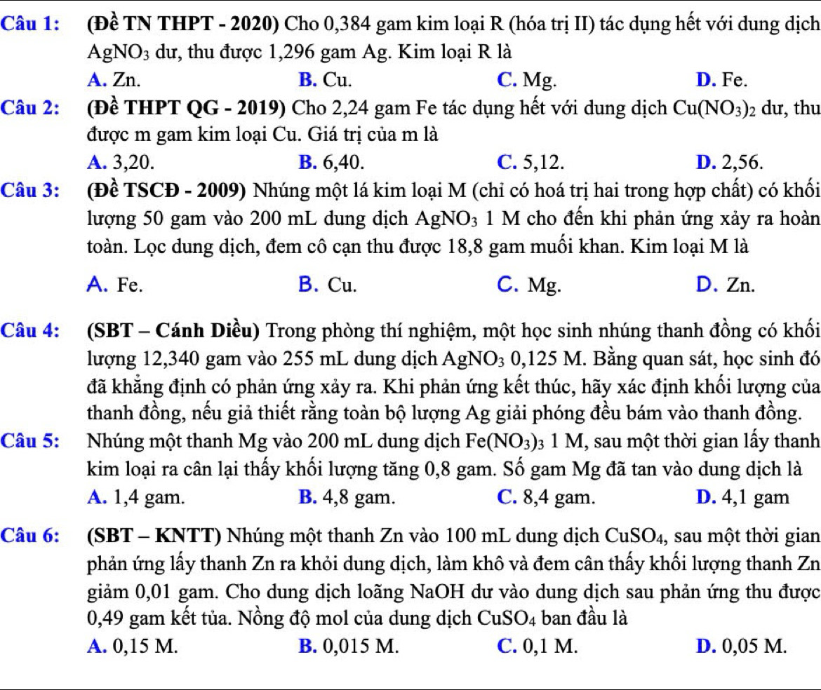 (Đề TN THPT - 2020) Cho 0,384 gam kim loại R (hóa trị II) tác dụng hết với dung dịch
AgNO_3 dư, thu được 1,296 gam Ag. Kim loại R là
A. Zn. B. Cu. C. Mg. D. Fe.
Câu 2: (Đề THPT QG - 2019) Cho 2,24 gam Fe tác dụng hết với dung dịch Cu(NO_3)_2 dư, thu
được m gam kim loại Cu. Giá trị của m là
A. 3,20. B. 6,40. C. 5,12. D. 2,56.
Câu 3: (Đề TSCĐ - 2009) Nhúng một lá kim loại M (chỉ có hoá trị hai trong hợp chất) có khối
lượng 50 gam vào 200 mL dung dịch AgNO₃ 1 M cho đến khi phản ứng xảy ra hoàn
toàn. Lọc dung dịch, đem cô cạn thu được 18,8 gam muối khan. Kim loại M là
A. Fe. B. Cu. C. Mg. D. Zn.
Câu 4: (SBT - Cánh Diều) Trong phòng thí nghiệm, một học sinh nhúng thanh đồng có khối
lượng 12,340 gam vào 255 mL dung dịch AgNO_3 0,125 M. Bằng quan sát, học sinh đó
đã khẳng định có phản ứng xảy ra. Khi phản ứng kết thúc, hãy xác định khối lượng của
thanh đồng, nếu giả thiết rằng toàn bộ lượng Ag giải phóng đều bám vào thanh đồng.
Câu 5: Nhúng một thanh Mg vào 200 mL dung dịch Fe(NO_3)_3 _31M I, sau một thời gian lấy thanh
kim loại ra cân lại thấy khối lượng tăng 0,8 gam. Số gam Mg đã tan vào dung dịch là
A. 1,4 gam. B. 4,8 gam. C. 8,4 gam. D. 4,1 gam
Câu 6: :(SBT - KNTT) Nhúng một thanh Zn vào 100 mL dung dịch CuSO₄, sau một thời gian
phản ứng lấy thanh Zn ra khỏi dung dịch, làm khô và đem cân thấy khối lượng thanh Zn
giảm 0,01 gam. Cho dung dịch loãng NaOH dư vào dung dịch sau phản ứng thu được
0,49 gam kết tủa. Nồng độ mol của dung dịch CuSO_4 ban đầu là
A. 0,15 M. B. 0,015 M. C. 0,1 M. D. 0,05 M.