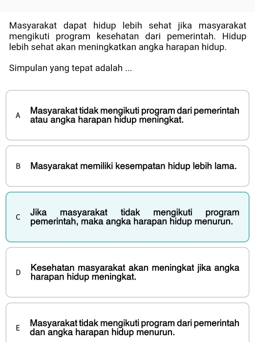 Masyarakat dapat hidup lebih sehat jika masyarakat
mengikuti program kesehatan dari pemerintah. Hidup
lebih sehat akan meningkatkan angka harapan hidup.
Simpulan yang tepat adalah ...
A Masyarakat tidak mengikuti program dari pemerintah
atau angka harapan hidup meningkat.
B Masyarakat memiliki kesempatan hidup lebih lama.
C Jika masyarakat tidak mengikuti program
pemerintah, maka angka harapan hidup menurun.
D Kesehatan masyarakat akan meningkat jika angka
harapan hidup meningkat.
E Masyarakat tidak mengikuti program dari pemerintah
dan angka harapan hidup menurun.