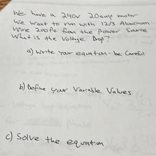 We have a 240v 20amp moter 
We want to run with 12/3 Alummum 
Wire 200ft from the fower sorce 
What is the voluge pop? 
a) write yor equation-be Careful 
b) Define your Variable Values 
c) Solve the equation