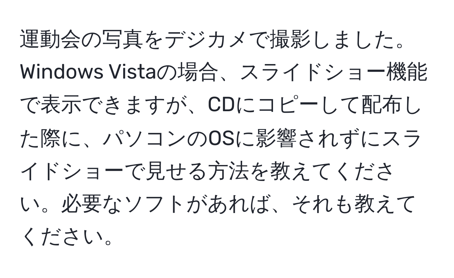 運動会の写真をデジカメで撮影しました。Windows Vistaの場合、スライドショー機能で表示できますが、CDにコピーして配布した際に、パソコンのOSに影響されずにスライドショーで見せる方法を教えてください。必要なソフトがあれば、それも教えてください。