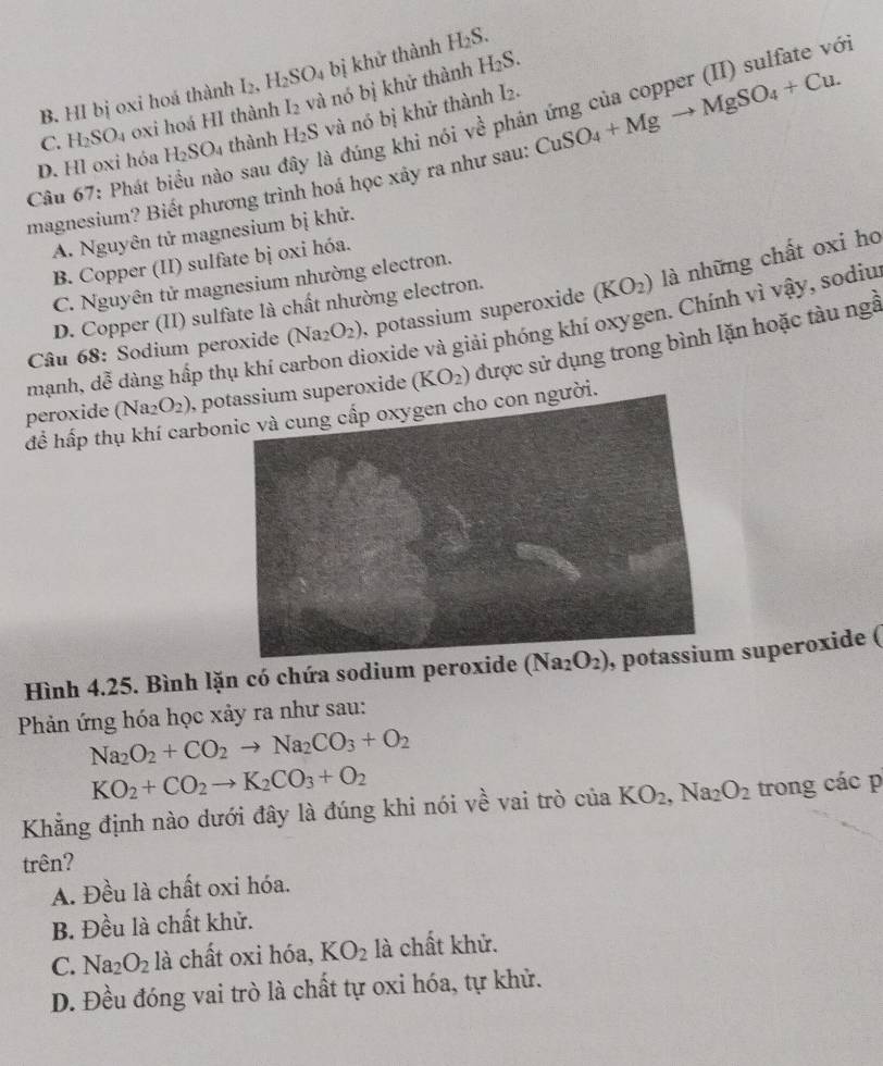 B. HI bị oxi hoá thành I_2,H_2SO_4 bị khử thành H_2S.
C. H_2SO_4 oxi hoá HI thành I_2 và nó bị khử thành
H_2S.
Câu 67: Phát biểu nào sau đây là đúng khi nói về phân ứng của copper (II) sulfate vớ
D. Hl oxi hỏa H_2SO_4 thành H_2S và nó bị khử thành I2.
magnesium? Biết phương trình hoá học xảy ra như sau: CuSO_4+Mgto MgSO_4+Cu.
A. Nguyên tử magnesium bị khử.
B. Copper (II) sulfate bị oxi hóa.
C. Nguyên tử magnesium nhường electron.
Câu 68: Sodium peroxide (Na_2O_2) potassium superoxide (KO_2) là những chất oxi ho
D. Copper (II) sulfate là chất nhường electron.
oxide và giải phóng khí oxygen. Chính vì vậy, sodiu
peroxide (Na2 O_2) , peroxide (KO_2) được sử dụng trong bình lặn hoặc tàu ngễ
mạnh, dễ dàng hấp thụ khí ở
để hấp thụ khí carbonic và cung cấp oxygen cho con người.
Hình 4.25. Bình lặn có chứa sodium peroxide (Na_2O_2) superoxide (
Phản ứng hóa học xảy ra như sau:
Na_2O_2+CO_2to Na_2CO_3+O_2
KO_2+CO_2to K_2CO_3+O_2
Khẳng định nào dưới đây là đúng khi nói về vai trò của KO_2,Na_2O_2 trong các p
trên?
A. Đều là chất oxi hóa.
B. Đều là chất khử.
C. Na_2O_2 là chất oxi hóa, KO_2 là chất khử.
D. Đều đóng vai trò là chất tự oxi hóa, tự khử.