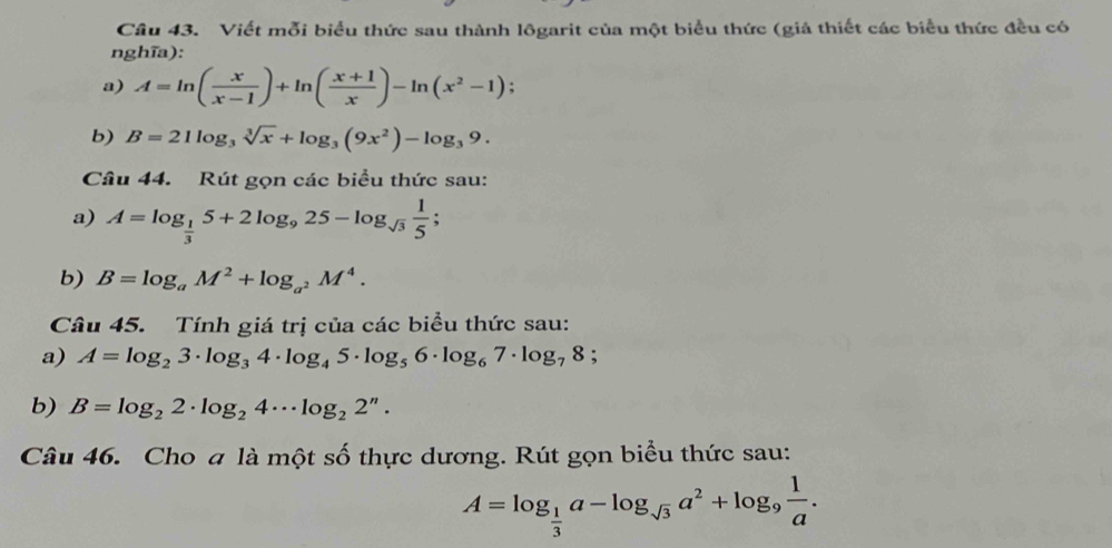 Viết mỗi biểu thức sau thành lôgarit của một biểu thức (giả thiết các biểu thức đều có 
nghĩa): 
a) A=ln ( x/x-1 )+ln ( (x+1)/x )-ln (x^2-1) : 
b) B=21log _3sqrt[3](x)+log _3(9x^2)-log _39. 
Câu 44. Rút gọn các biểu thức sau: 
a) A=log _ 1/3 5+2log _925-log _sqrt(3) 1/5 ; 
b) B=log _aM^2+log _a^2M^4. 
Câu 45. Tính giá trị của các biểu thức sau: 
a) A=log _23· log _34· log _45· log _56· log _67· log _78; 
b) B=log _22· log _24·s log _22^n. 
Câu 46. Cho a là một số thực dương. Rút gọn biểu thức sau:
A=log _ 1/3 a-log _sqrt(3)a^2+log _9 1/a .