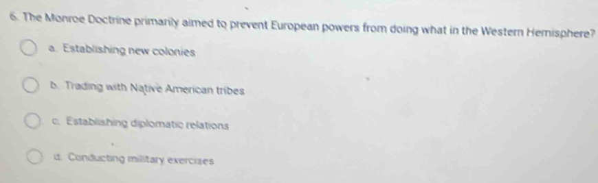 The Monroe Doctrine primarily aimed to prevent European powers from doing what in the Western Hemisphere?
a. Establishing new colonies
b. Trading with Native American tribes
c. Establishing diplomatic relations
d. Conducting military exercises