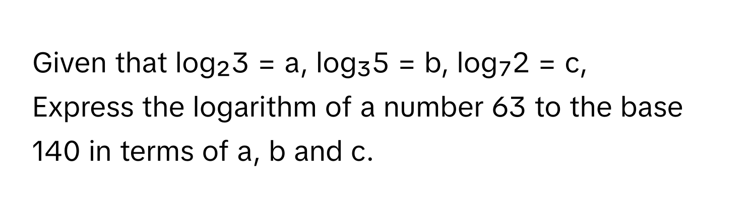 Given that log₂3 = a, log₃5 = b, log₇2 = c, 

Express the logarithm of a number 63 to the base 140 in terms of a, b and c.