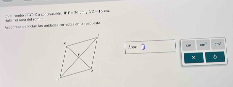 En el rombo WXYZ a continuación, W Y=26cm Y XZ=16cm. 
Hallar el área del rombo. 
Asegúrese de incluir las unidades correctas en la respuesta. 
Área:
cm cm^2 cm^3
×