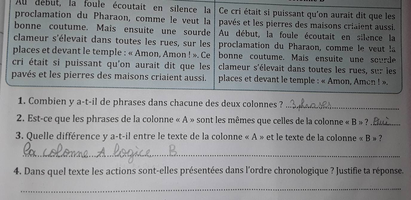 Au debut, la foule écoutait en silence la Ce cri était si puissant qu'on aurait dit que les 
proclamation du Pharaon, comme le veut la pavés et les pierres des maisons criaient aussi. 
bonne coutume. Mais ensuite une sourde Au début, la foule écoutait en silence la 
clameur s'élevait dans toutes les rues, sur les proclamation du Pharaon, comme le veut la 
places et devant le temple : « Amon, Amon ! ». Ce bonne coutume. Mais ensuite une sourde 
cri était si puissant qu'on aurait dit que les clameur s'élevait dans toutes les rues, sur les 
pavés et les pierres des maisons criaient aussi. places et devant le temple : « Amon, Amon ! ». 
1. Combien y a-t-il de phrases dans chacune des deux colonnes ?_ 
2. Est-ce que les phrases de la colonne « A » sont les mêmes que celles de la colonne « B » ?_ 
3. Quelle différence y a-t-il entre le texte de la colonne « A » et le texte de la colonne « B » ? 
_ 
4. Dans quel texte les actions sont-elles présentées dans l’ordre chronologique ? Justifie ta réponse. 
_