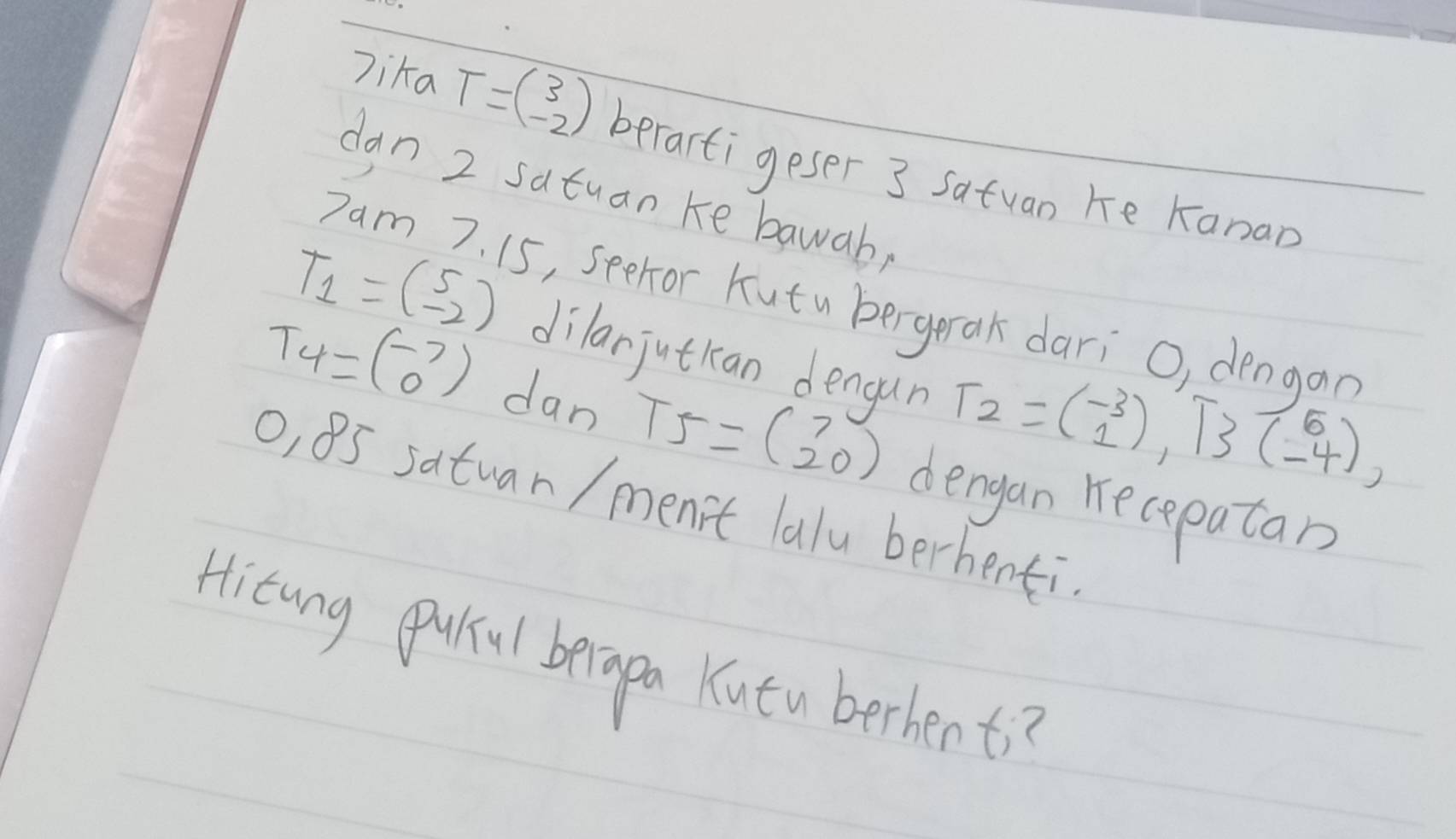 lika T=beginpmatrix 3 -2endpmatrix berartigeser 3 satuan he Kanan 
dan 2 satuan ke bawab, 
Dam 7. 15, seehor Kutu bergerak dari O, dengan
T_1=beginpmatrix 5 -2endpmatrix dilarjutkan dengun T_2=beginpmatrix -3 1endpmatrix , T_3beginpmatrix 5 -4endpmatrix ,
T_4=beginpmatrix -7 0endpmatrix dan T5=beginpmatrix 7 20endpmatrix
o, 85 satuan / men't lalu berhenti dengan recepatan 
Hitung quul beiapa Kutu berhent?