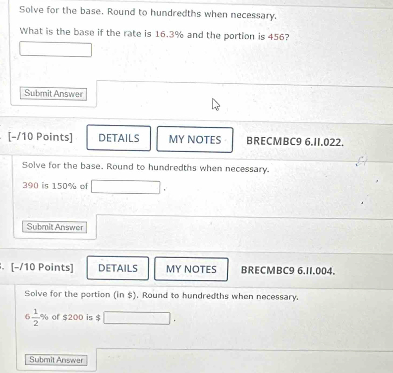 Solve for the base. Round to hundredths when necessary. 
What is the base if the rate is 16.3% and the portion is 456? 
Submit Answer 
[-/10 Points] DETAILS MY NOTES BRECMBC9 6.II.022. 
Solve for the base. Round to hundredths when necessary.
390 is 150% of □ □ . 
Submit Answer 
. [-/10 Points] DETAILS MY NOTES BRECMBC9 6.II.004. 
Solve for the portion (in $). Round to hundredths when necessary.
6 1/2 % of $200 is $ □ □. 
Submit Answer