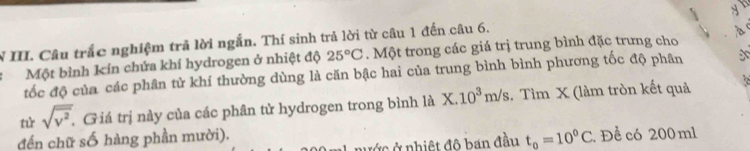 Câu trắc nghiệm trả lời ngắn. Thí sinh trả lời từ câu 1 đến câu 6. 
à 
Một bình kín chứa khí hydrogen ở nhiệt độ 25°C. Một trong các giá trị trung bình đặc trưng cho 
tốc độ của các phân tử khí thường dùng là căn bậc hai của trung bình bình phương tốc độ phân 
tử sqrt(overline v^2). . Giá trị này của các phân tử hydrogen trong bình là X. 10^3m/s. Tìm X (làm tròn kết quả 
đến chữ số hàng phần mười). . Để có 200 ml
nước ở nhiệt đô ban đầu t_0=10^0C