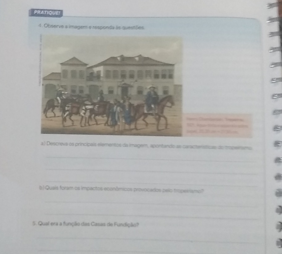 PRATIQUE! 
4. Observe a imagem e responda às questõeis. 
r Berió Rea 
per,2030cm = 273om 
a ) Descreva os princípais elementos da imagem, apontando as caractenísticas do troperramo 
_ 
_ 
_ 
b) Quais foram os impactos econômicos provocados pelo tropeiriamp? 
_ 
_ 
5. Qual era a função das Casas de Fundição? 
_ 
_