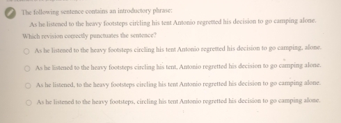 The following sentence contains an introductory phrase:
As he listened to the heavy footsteps circling his tent Antonio regretted his decision to go camping alone.
Which revision correctly punctuates the sentence?
As he listened to the heavy footsteps circling his tent Antonio regretted his decision to go camping, alone.
As he listened to the heavy footsteps circling his tent, Antonio regretted his decision to go camping alone.
As he listened, to the heavy footsteps circling his tent Antonio regretted his decision to go camping alone.
As he listened to the heavy footsteps, circling his tent Antonio regretted his decision to go camping alone.